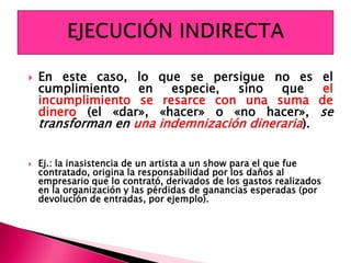  En este caso, lo que se persigue no es el
cumplimiento en especie, sino que el
incumplimiento se resarce con una suma de
dinero (el «dar», «hacer» o «no hacer», se
transforman en una indemnización dineraria).
 Ej.: la inasistencia de un artista a un show para el que fue
contratado, origina la responsabilidad por los daños al
empresario que lo contrató, derivados de los gastos realizados
en la organización y las pérdidas de ganancias esperadas (por
devolución de entradas, por ejemplo).
 