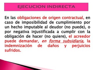 En las obligaciones de origen contractual, en
caso de imposibilidad de cumplimiento por
un hecho imputable al deudor (no puede), o
por negativa injustificada a cumplir con la
obligación de hacer (no quiere), el acreedor
puede demandar, en forma subsidiaria, la
indemnización de daños y perjuicios
sufridos.
 