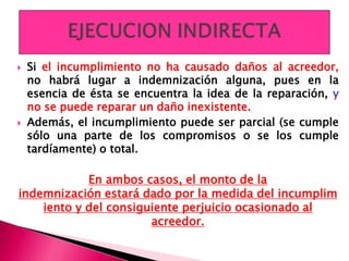  Si el incumplimiento no ha causado daños al acreedor,
no habrá lugar a indemnización alguna, pues en la
esencia de ésta se encuentra la idea de la reparación, y
no se puede reparar un daño inexistente.
 Además, el incumplimiento puede ser parcial (se cumple
sólo una parte de los compromisos o se los cumple
tardíamente) o total.
En ambos casos, el monto de la
indemnización estará dado por la medida del incumplim
iento y del consiguiente perjuicio ocasionado al
acreedor.
 