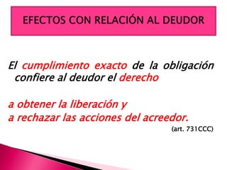 El cumplimiento exacto de la obligación
confiere al deudor el derecho
a obtener la liberación y
a rechazar las acciones del acreedor.
(art. 731CCC)
 