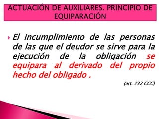  El incumplimiento de las personas
de las que el deudor se sirve para la
ejecución de la obligación se
equipara al derivado del propio
hecho del obligado .
(art. 732 CCC)
 