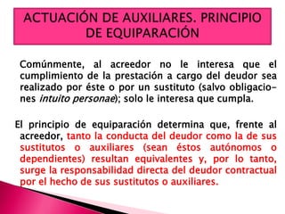 Comúnmente, al acreedor no le interesa que el
cumplimiento de la prestación a cargo del deudor sea
realizado por éste o por un sustituto (salvo obligacio-
nes intuito personae); solo le interesa que cumpla.
El principio de equiparación determina que, frente al
acreedor, tanto la conducta del deudor como la de sus
sustitutos o auxiliares (sean éstos autónomos o
dependientes) resultan equivalentes y, por lo tanto,
surge la responsabilidad directa del deudor contractual
por el hecho de sus sustitutos o auxiliares.
 