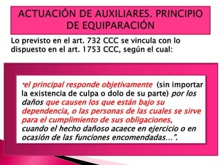 Lo previsto en el art. 732 CCC se vincula con lo
dispuesto en el art. 1753 CCC, según el cual:
“el principal responde objetivamente (sin importar
la existencia de culpa o dolo de su parte) por los
daños que causen los que están bajo su
dependencia, o las personas de las cuales se sirve
para el cumplimiento de sus obligaciones,
cuando el hecho dañoso acaece en ejercicio o en
ocasión de las funciones encomendadas…”.
 