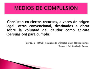 Consisten en ciertos recursos, a veces de origen
legal, otras convencional, destinados a obrar
sobre la voluntad del deudor como acicate
(persuasión) para cumplir.
Borda, G. (1998) Tratado de Derecho Civil. Obligaciones.
Tomo I. Ed. Abeledo Perrot.
 