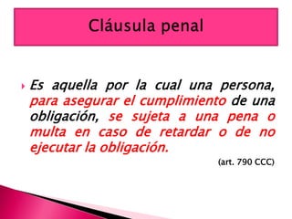  Es aquella por la cual una persona,
para asegurar el cumplimiento de una
obligación, se sujeta a una pena o
multa en caso de retardar o de no
ejecutar la obligación.
(art. 790 CCC)
 