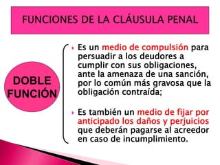  Es un medio de compulsión para
persuadir a los deudores a
cumplir con sus obligaciones,
ante la amenaza de una sanción,
por lo común más gravosa que la
obligación contraída;
 Es también un medio de fijar por
anticipado los daños y perjuicios
que deberán pagarse al acreedor
en caso de incumplimiento.
DOBLE
FUNCIÓN
 