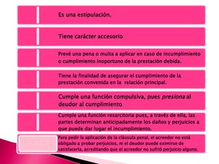 Es una estipulación.
Tiene carácter accesorio.
Prevé una pena o multa a aplicar en caso de incumplimiento
o cumplimiento inoportuno de la prestación debida.
Tiene la finalidad de asegurar el cumplimiento de la
prestación convenida en la relación principal.
Cumple una función compulsiva, pues presiona al
deudor al cumplimiento.
Cumple una función resarcitoria pues, a través de ella, las
partes determinan anticipadamente los daños y perjuicios a
que puede dar lugar el incumplimiento.
Para pedir la aplicación de la cláusula penal, el acreedor no está
obligado a probar perjuicios, ni el deudor puede eximirse de
satisfacerla, acreditando que el acreedor no sufrió perjuicio alguno.
 