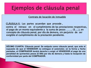 Contrato de locación de inmueble
CLÁUSULA X: Las partes acuerdan que procede ,
contra el retraso en el cumplimiento de las prestaciones respectivas,
el pago de un monto equivalente a la suma de pesos …….. ($.....), en
concepto de cláusula penal, por día de demora, sin perjuicio de ser
exigible el cumplimiento de la prestación pendiente.
DÉCIMO CUARTA: Cláusula penal: Se estipula como cláusula penal, que ante el
supuesto de que el VENDEDOR no entregue el automotor, en la forma y fecha
pactadas, el COMPRADOR tendrá derecho a exigir al VENDEDOR el pago de una
penalidad de quinientos pesos ($ 500) por día de demora y hasta la recepción de
conformidad por parte del COMPRADOR.
 