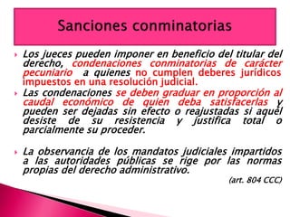  Los jueces pueden imponer en beneficio del titular del
derecho, condenaciones conminatorias de carácter
pecuniario a quienes no cumplen deberes jurídicos
impuestos en una resolución judicial.
 Las condenaciones se deben graduar en proporción al
caudal económico de quien deba satisfacerlas y
pueden ser dejadas sin efecto o reajustadas si aquél
desiste de su resistencia y justifica total o
parcialmente su proceder.
 La observancia de los mandatos judiciales impartidos
a las autoridades públicas se rige por las normas
propias del derecho administrativo.
(art. 804 CCC)
 