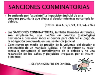  Se entiende por “astreinte” la imposición judicial de una
condena pecuniaria que afecta al deudor mientras no cumple lo
debido.
(CNCiv. sala A, 5/2/74, ED, 54-776.)
 Las SANCIONES CONMINATORIAS, también llamadas Astreintes,
son simplemente, una medida de coerción (psicológica)
destinada a presionar sobre el deudor para obtener el pago de
la obligación condenada en una sentencia judicial.
 Constituyen un medio de presión de la voluntad del deudor o
destinatario de un mandato judicial, a fin de vencer su resis-
tencia o contumacia al cumplimiento de lo debido y no una
reparación de los daños y perjuicios irrogados por el incum-
plimiento.
 SE FIJAN SIEMPRE EN DINERO.
 