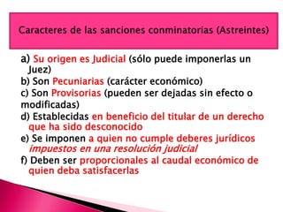 a) Su origen es Judicial (sólo puede imponerlas un
Juez)
b) Son Pecuniarias (carácter económico)
c) Son Provisorias (pueden ser dejadas sin efecto o
modificadas)
d) Establecidas en beneficio del titular de un derecho
que ha sido desconocido
e) Se imponen a quien no cumple deberes jurídicos
impuestos en una resolución judicial
f) Deben ser proporcionales al caudal económico de
quien deba satisfacerlas
 