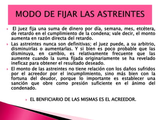  El juez fija una suma de dinero por día, semana, mes, etcétera,
de retardo en el cumplimiento de la condena; vale decir, el monto
aumenta en razón directa del retardo.
 Las astreintes nunca son definitivas; el juez puede, a su arbitrio,
disminuirlas o aumentarlas. Y si bien es poco probable que las
disminuya, en cambio, es relativamente frecuente que las
aumente cuando la suma fijada originariamente se ha revelado
ineficaz para obtener el resultado deseado.
 El monto de las astreintes no tiene relación con los daños sufridos
por el acreedor por el incumplimiento, sino más bien con la
fortuna del deudor, porque lo importante es establecer una
sanción que obre como presión suficiente en el ánimo del
condenado.
 EL BENFICIARIO DE LAS MISMAS ES EL ACREEDOR.
 