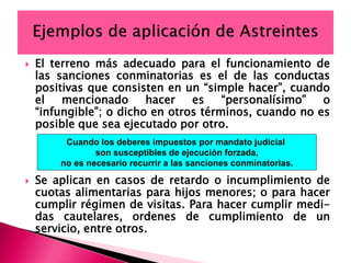  El terreno más adecuado para el funcionamiento de
las sanciones conminatorias es el de las conductas
positivas que consisten en un “simple hacer”, cuando
el mencionado hacer es “personalísimo” o
“infungible”; o dicho en otros términos, cuando no es
posible que sea ejecutado por otro.
 Se aplican en casos de retardo o incumplimiento de
cuotas alimentarias para hijos menores; o para hacer
cumplir régimen de visitas. Para hacer cumplir medi-
das cautelares, ordenes de cumplimiento de un
servicio, entre otros.
Cuando los deberes impuestos por mandato judicial
son susceptibles de ejecución forzada,
no es necesario recurrir a las sanciones conminatorias.
 