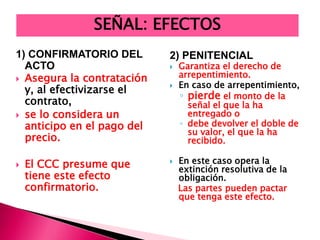 1) CONFIRMATORIO DEL
ACTO
 Asegura la contratación
y, al efectivizarse el
contrato,
 se lo considera un
anticipo en el pago del
precio.
 El CCC presume que
tiene este efecto
confirmatorio.
2) PENITENCIAL
 Garantiza el derecho de
arrepentimiento.
 En caso de arrepentimiento,
◦ pierde el monto de la
señal el que la ha
entregado o
◦ debe devolver el doble de
su valor, el que la ha
recibido.
 En este caso opera la
extinción resolutiva de la
obligación.
Las partes pueden pactar
que tenga este efecto.
SEÑAL: EFECTOS
 