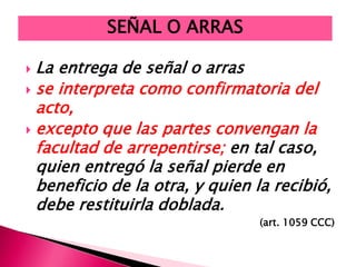 La entrega de señal o arras
 se interpreta como confirmatoria del
acto,
 excepto que las partes convengan la
facultad de arrepentirse; en tal caso,
quien entregó la señal pierde en
beneficio de la otra, y quien la recibió,
debe restituirla doblada.
(art. 1059 CCC)
SEÑAL O ARRAS
 