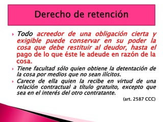  Todo acreedor de una obligación cierta y
exigible puede conservar en su poder la
cosa que debe restituir al deudor, hasta el
pago de lo que éste le adeude en razón de la
cosa.
 Tiene facultad sólo quien obtiene la detentación de
la cosa por medios que no sean ilícitos.
 Carece de ella quien la recibe en virtud de una
relación contractual a título gratuito, excepto que
sea en el interés del otro contratante.
(art. 2587 CCC)
 