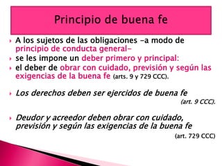 A los sujetos de las obligaciones -a modo de
principio de conducta general-
 se les impone un deber primero y principal:
 el deber de obrar con cuidado, previsión y según las
exigencias de la buena fe (arts. 9 y 729 CCC).
 Los derechos deben ser ejercidos de buena fe
(art. 9 CCC).
 Deudor y acreedor deben obrar con cuidado,
previsión y según las exigencias de la buena fe
(art. 729 CCC)
 
