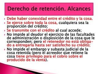  Debe haber conexidad entre el crédito y la cosa.
 Se ejerce sobre toda la cosa, cualquiera sea la
proporción del crédito;
 Se transmite con el crédito al cual accede;
 No impide al deudor el ejercicio de las facultades
de administración o disposición de la cosa que le
corresponden; pero el retenedor no está obliga-
do a entregarla hasta ser satisfecho su crédito;
 No impide el embargo y subasta judicial de la
cosa retenida (pero el acreedor que retiene la
cosa tiene privilegio para el cobro sobre el
producido de la venta).
 