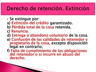  Se extingue por:
a) Extinción del crédito garantizado.
b) Pérdida total de la cosa retenida.
c) Renuncia.
d) Entrega o abandono voluntario de la cosa.
e) Confusión de las calidades de retenedor y
propietario de la cosa, excepto disposición
legal en contrario;
f) Falta de cumplimiento de las obligaciones
del retenedor o si incurre en abuso del
derecho.
 