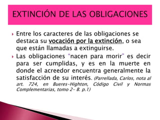  Entre los caracteres de las obligaciones se
destaca su vocación por la extinción, o sea
que están llamadas a extinguirse.
 Las obligaciones “nacen para morir” es decir
para ser cumplidas, y es en la muerte en
donde el acreedor encuentra generalmente la
satisfacción de su interés. (Parrellada, Carlos, nota al
art. 724, en Bueres-Highton, Código Civil y Normas
Complementarias, tomo 2- B. p.1)
 