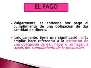  Vulgarmente, se entiende por pago el
cumplimiento de una obligación de dar
cantidad de dinero.
 Jurídicamente, tiene una significación más
amplia: hace referencia a la extinción de
una obligación de dar, hacer o no hacer, a
través del cumplimiento de la prestación.
EL PAGO
 