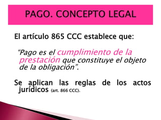 El artículo 865 CCC establece que:
“Pago es el cumplimiento de la
prestación que constituye el objeto
de la obligación”.
Se aplican las reglas de los actos
jurídicos (art. 866 CCC).
 