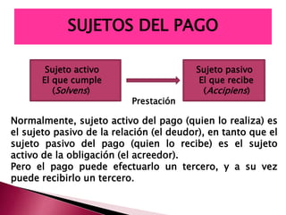 Sujeto activo Sujeto pasivo
El que cumple El que recibe
(Solvens) (Accipiens)
Prestación
Normalmente, sujeto activo del pago (quien lo realiza) es
el sujeto pasivo de la relación (el deudor), en tanto que el
sujeto pasivo del pago (quien lo recibe) es el sujeto
activo de la obligación (el acreedor).
Pero el pago puede efectuarlo un tercero, y a su vez
puede recibirlo un tercero.
SUJETOS DEL PAGO
 