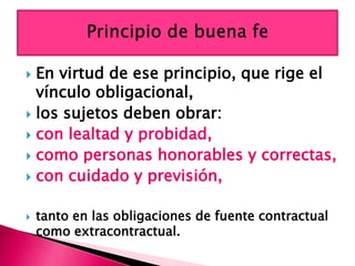  En virtud de ese principio, que rige el
vínculo obligacional,
 los sujetos deben obrar:
 con lealtad y probidad,
 como personas honorables y correctas,
 con cuidado y previsión,
 tanto en las obligaciones de fuente contractual
como extracontractual.
 