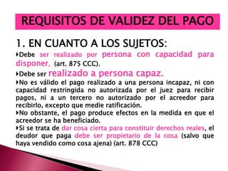 1. EN CUANTO A LOS SUJETOS:
Debe ser realizado por persona con capacidad para
disponer, (art. 875 CCC).
Debe ser realizado a persona capaz.
No es válido el pago realizado a una persona incapaz, ni con
capacidad restringida no autorizada por el juez para recibir
pagos, ni a un tercero no autorizado por el acreedor para
recibirlo, excepto que medie ratificación.
No obstante, el pago produce efectos en la medida en que el
acreedor se ha beneficiado.
Si se trata de dar cosa cierta para constituir derechos reales, el
deudor que paga debe ser propietario de la cosa (salvo que
haya vendido como cosa ajena) (art. 878 CCC)
REQUISITOS DE VALIDEZ DEL PAGO
 