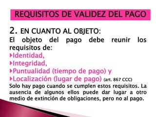 2. EN CUANTO AL OBJETO:
El objeto del pago debe reunir los
requisitos de:
Identidad,
Integridad,
Puntualidad (tiempo de pago) y
Localización (lugar de pago) (art. 867 CCC)
Solo hay pago cuando se cumplen estos requisitos. La
ausencia de algunos ellos puede dar lugar a otro
medio de extinción de obligaciones, pero no al pago.
REQUISITOS DE VALIDEZ DEL PAGO
 