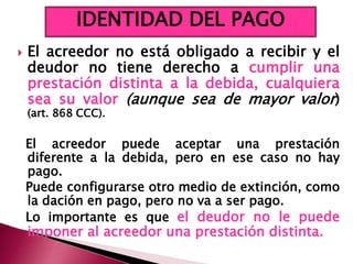  El acreedor no está obligado a recibir y el
deudor no tiene derecho a cumplir una
prestación distinta a la debida, cualquiera
sea su valor (aunque sea de mayor valor)
(art. 868 CCC).
El acreedor puede aceptar una prestación
diferente a la debida, pero en ese caso no hay
pago.
Puede configurarse otro medio de extinción, como
la dación en pago, pero no va a ser pago.
Lo importante es que el deudor no le puede
imponer al acreedor una prestación distinta.
IDENTIDAD DEL PAGO
 