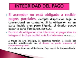  El acreedor no está obligado a recibir
pagos parciales, excepto disposición legal o
convencional en contrario. Si la obligación es en
parte líquida y en parte ilíquida, el deudor puede
pagar la parte líquida (art. 869 CCC).
 En caso de obligación con intereses, el pago sólo es
íntegro si incluye capital más los intereses (art. 870 CCC).
A través de este principio, se garantiza también el interés del
acreedor, estableciendo que el deudor no puede imponerle el
cumplimiento parcial.
Excepciones: Pago parcial de cheque; Pago parcial de título cambiario;
INTEGRIDAD DEL PAGO
 