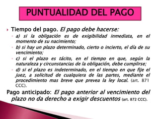  Tiempo del pago. El pago debe hacerse:
◦ a) si la obligación es de exigibilidad inmediata, en el
momento de su nacimiento;
◦ b) si hay un plazo determinado, cierto o incierto, el día de su
vencimiento;
◦ c) si el plazo es tácito, en el tiempo en que, según la
naturaleza y circunstancias de la obligación, debe cumplirse;
◦ d) si el plazo es indeterminado, en el tiempo en que fije el
juez, a solicitud de cualquiera de las partes, mediante el
procedimiento mas breve que prevea la ley local. (art. 871
CCC).
Pago anticipado: El pago anterior al vencimiento del
plazo no da derecho a exigir descuentos (art. 872 CCC).
PUNTUALIDAD DEL PAGO
 