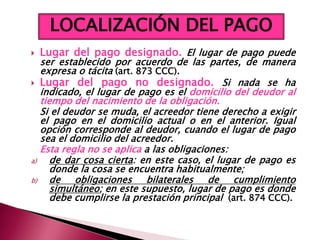  Lugar del pago designado. El lugar de pago puede
ser establecido por acuerdo de las partes, de manera
expresa o tácita (art. 873 CCC).
 Lugar del pago no designado. Si nada se ha
indicado, el lugar de pago es el domicilio del deudor al
tiempo del nacimiento de la obligación.
Si el deudor se muda, el acreedor tiene derecho a exigir
el pago en el domicilio actual o en el anterior. Igual
opción corresponde al deudor, cuando el lugar de pago
sea el domicilio del acreedor.
Esta regla no se aplica a las obligaciones:
a) de dar cosa cierta: en este caso, el lugar de pago es
donde la cosa se encuentra habitualmente;
b) de obligaciones bilaterales de cumplimiento
simultáneo; en este supuesto, lugar de pago es donde
debe cumplirse la prestación principal (art. 874 CCC).
LOCALIZACIÓN DEL PAGO
 