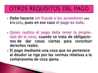  Debe hacerse sin fraude a los acreedores (art.
876 CCC), pues en ese caso el pago es nulo.
 Quien realiza el pago debe tener la propie-
dad de la cosa, cuando se trata de obligacio-
nes de dar cosas ciertas para constituir
derechos reales.
 El pago mediante una cosa que no pertenece
al deudor se rige por las normas relativas a la
compraventa de cosa ajena.
 