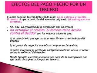 Cuando paga un tercero (interesado o no) no se extingue el crédito.
El tercero ocupa la posición del acreedor originario (se subroga en sus
derechos).
 Art. 882. La ejecución de la prestación por un tercero
 no extingue el crédito. El tercero tiene acción
contra el deudor con los mismos alcances que:
a) el mandatario que ejecuta la prestación con asentimiento del
deudor;
b) el gestor de negocios que obra con ignorancia de éste;
c) quien interpone la acción de enriquecimiento sin causa, si actúa
contra la voluntad del deudor.
Puede también ejercitar la acción que nace de la subrogación por
ejecución de la prestación por un tercero.
 