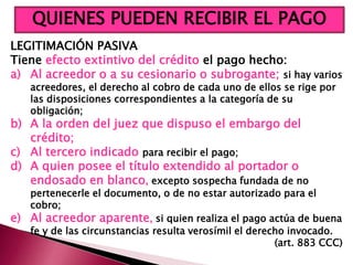 LEGITIMACIÓN PASIVA
Tiene efecto extintivo del crédito el pago hecho:
a) Al acreedor o a su cesionario o subrogante; si hay varios
acreedores, el derecho al cobro de cada uno de ellos se rige por
las disposiciones correspondientes a la categoría de su
obligación;
b) A la orden del juez que dispuso el embargo del
crédito;
c) Al tercero indicado para recibir el pago;
d) A quien posee el título extendido al portador o
endosado en blanco, excepto sospecha fundada de no
pertenecerle el documento, o de no estar autorizado para el
cobro;
e) Al acreedor aparente, si quien realiza el pago actúa de buena
fe y de las circunstancias resulta verosímil el derecho invocado.
(art. 883 CCC)
QUIENES PUEDEN RECIBIR EL PAGO
 