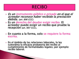  Es un instrumento público o privado en el que el
acreedor reconoce haber recibido la prestación
debida. (art. 896 CCC).
 Es un derecho del deudor exigir recibo. El
acreedor puede exigir un recibo que pruebe la
recepción (art. 897 CCC).
 En cuanto a la forma, solo se requiere la forma
escrita.
 En el ámbito de las relaciones laborales, la ley
subordina la eficacia probatoria del recibo al
cumplimiento de formalidades legales; por ejemplo:
recibo laboral.
 