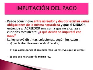 Puede ocurrir que entre acreedor y deudor existan varias
obligaciones de la misma naturaleza y que el DEUDOR
entregue al ACREEDOR una suma que no alcanza a
cubrirlas totalmente: ¿a qué deuda se imputará ese
pago?
 La ley prevé distintas soluciones, según los casos:
◦ a) que la elección corresponda al deudor;
◦ b) que corresponda al acreedor (con las reservas que se verán);
◦ c) que sea hecha por la misma ley.
 
