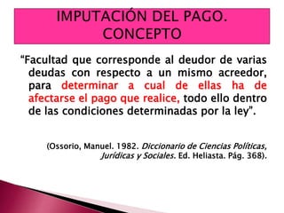 “Facultad que corresponde al deudor de varias
deudas con respecto a un mismo acreedor,
para determinar a cual de ellas ha de
afectarse el pago que realice, todo ello dentro
de las condiciones determinadas por la ley”.
(Ossorio, Manuel. 1982. Diccionario de Ciencias Políticas,
Jurídicas y Sociales. Ed. Heliasta. Pág. 368).
 