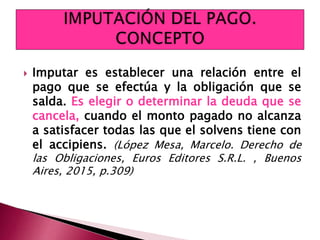  Imputar es establecer una relación entre el
pago que se efectúa y la obligación que se
salda. Es elegir o determinar la deuda que se
cancela, cuando el monto pagado no alcanza
a satisfacer todas las que el solvens tiene con
el accipiens. (López Mesa, Marcelo. Derecho de
las Obligaciones, Euros Editores S.R.L. , Buenos
Aires, 2015, p.309)
 
