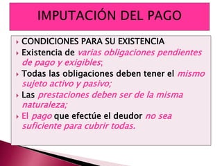  CONDICIONES PARA SU EXISTENCIA
 Existencia de varias obligaciones pendientes
de pago y exigibles;
 Todas las obligaciones deben tener el mismo
sujeto activo y pasivo;
 Las prestaciones deben ser de la misma
naturaleza;
 El pago que efectúe el deudor no sea
suficiente para cubrir todas.
 