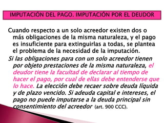 Cuando respecto a un solo acreedor existen dos o
más obligaciones de la misma naturaleza, y el pago
es insuficiente para extinguirlas a todas, se plantea
el problema de la necesidad de la imputación.
Si las obligaciones para con un solo acreedor tienen
por objeto prestaciones de la misma naturaleza, el
deudor tiene la facultad de declarar al tiempo de
hacer el pago, por cual de ellas debe entenderse que
lo hace. La elección debe recaer sobre deuda líquida
y de plazo vencido. Si adeuda capital e intereses, el
pago no puede imputarse a la deuda principal sin
consentimiento del acreedor (art. 900 CCC).
 