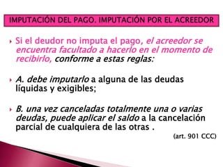  Si el deudor no imputa el pago, el acreedor se
encuentra facultado a hacerlo en el momento de
recibirlo, conforme a estas reglas:
 A. debe imputarlo a alguna de las deudas
líquidas y exigibles;
 B. una vez canceladas totalmente una o varias
deudas, puede aplicar el saldo a la cancelación
parcial de cualquiera de las otras .
(art. 901 CCC)
 