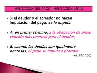  Si el deudor o el acreedor no hacen
imputación del pago, se lo imputa:
 A. en primer término, a la obligación de plazo
vencido más onerosa para el deudor;
 B. cuando las deudas son igualmente
onerosas, el pago se imputa a prorrata.
(art. 902 CCC)
 