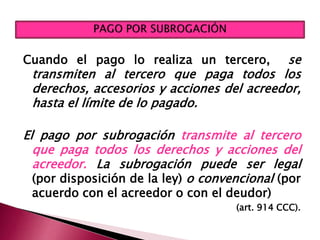 Cuando el pago lo realiza un tercero, se
transmiten al tercero que paga todos los
derechos, accesorios y acciones del acreedor,
hasta el límite de lo pagado.
El pago por subrogación transmite al tercero
que paga todos los derechos y acciones del
acreedor. La subrogación puede ser legal
(por disposición de la ley) o convencional (por
acuerdo con el acreedor o con el deudor)
(art. 914 CCC).
 