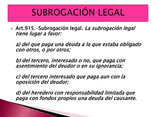  Art.915.-Subrogación legal. La subrogación legal
tiene lugar a favor:
a) del que paga una deuda a la que estaba obligado
con otros, o por otros;
b) del tercero, interesado o no, que paga con
asentimiento del deudor o en su ignorancia;
c) del tercero interesado que paga aun con la
oposición del deudor;
d) del heredero con responsabilidad limitada que
paga con fondos propios una deuda del causante.
 