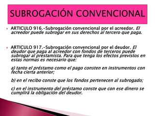  ARTICULO 916.-Subrogación convencional por el acreedor. El
acreedor puede subrogar en sus derechos al tercero que paga.
 ARTICULO 917.-Subrogación convencional por el deudor. El
deudor que paga al acreedor con fondos de terceros puede
subrogar al prestamista. Para que tenga los efectos previstos en
estas normas es necesario que:
a) tanto el préstamo como el pago consten en instrumentos con
fecha cierta anterior;
b) en el recibo conste que los fondos pertenecen al subrogado;
c) en el instrumento del préstamo conste que con ese dinero se
cumplirá la obligación del deudor.
 