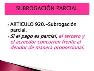  ARTICULO 920.-Subrogación
parcial.
 Si el pago es parcial, el tercero y
el acreedor concurren frente al
deudor de manera proporcional.
 