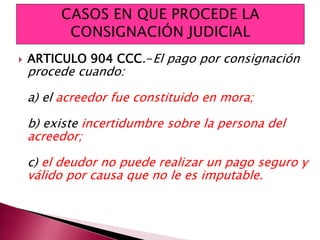  ARTICULO 904 CCC.-El pago por consignación
procede cuando:
a) el acreedor fue constituido en mora;
b) existe incertidumbre sobre la persona del
acreedor;
c) el deudor no puede realizar un pago seguro y
válido por causa que no le es imputable.
 